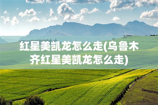红星美凯龙怎么走(乌鲁木齐红星美凯龙怎么走)