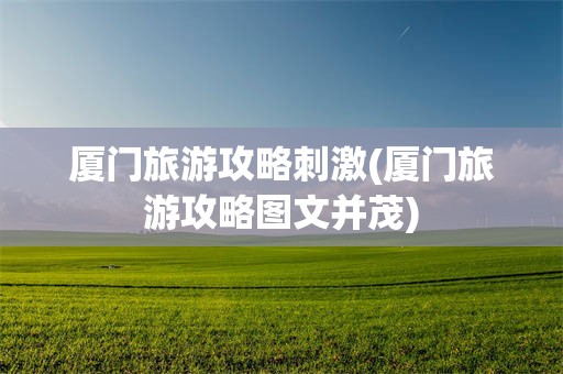 厦门旅游攻略刺激(厦门旅游攻略图文并茂)