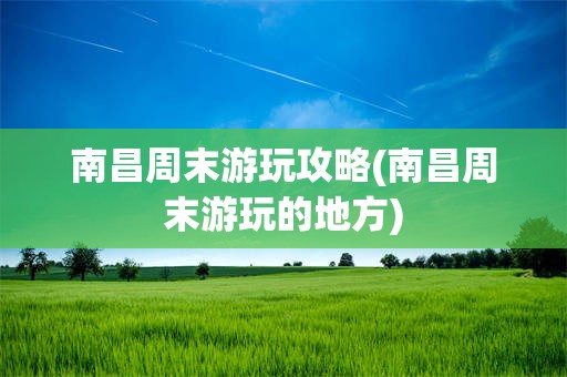 南昌周末游玩攻略(南昌周末游玩的地方)