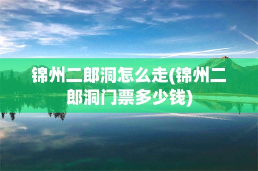 锦州二郎洞怎么走(锦州二郎洞门票多少钱)
