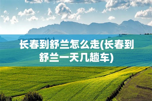 长春到舒兰怎么走(长春到舒兰一天几趟车)