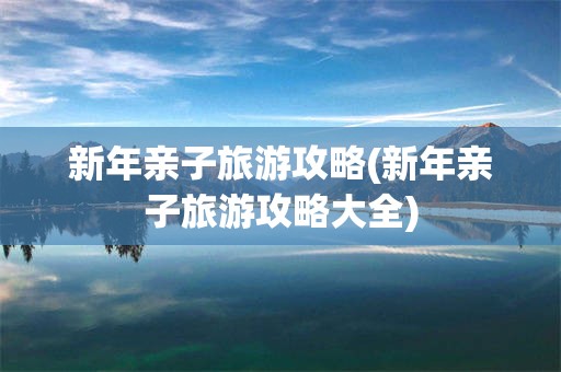 新年亲子旅游攻略(新年亲子旅游攻略大全)