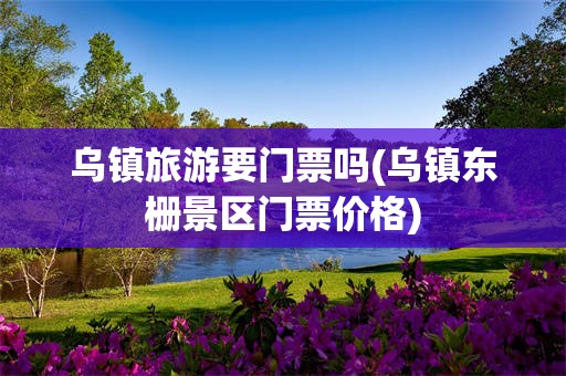 乌镇旅游要门票吗(乌镇东栅景区门票价格)