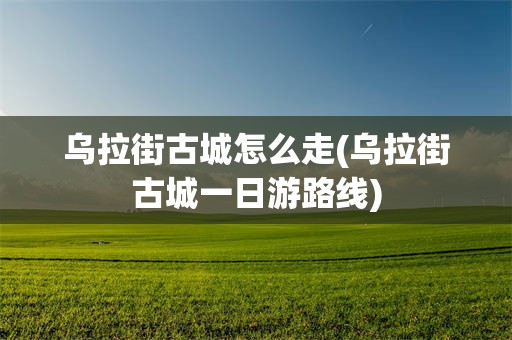 乌拉街古城怎么走(乌拉街古城一日游路线)