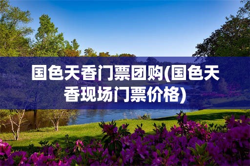 国色天香门票团购(国色天香现场门票价格)
