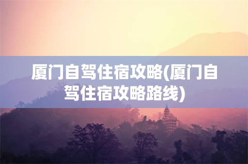 厦门自驾住宿攻略(厦门自驾住宿攻略路线)