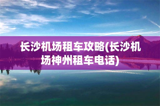 长沙机场租车攻略(长沙机场神州租车电话)