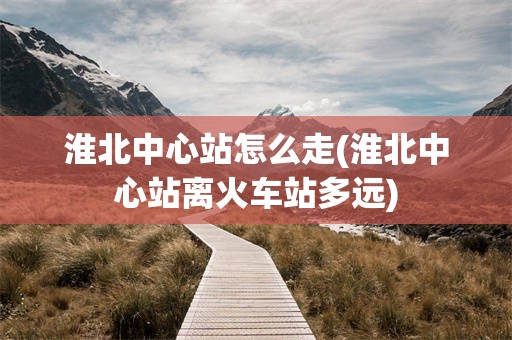 淮北中心站怎么走(淮北中心站离火车站多远)