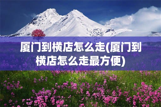 厦门到横店怎么走(厦门到横店怎么走最方便)