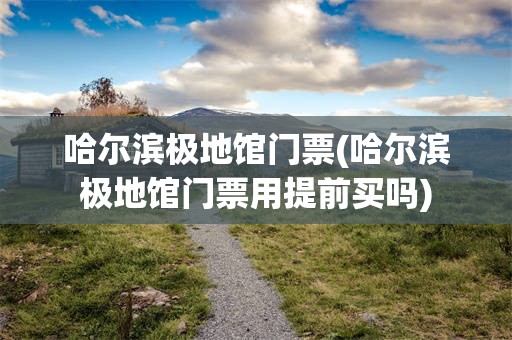 哈尔滨极地馆门票(哈尔滨极地馆门票用提前买吗)
