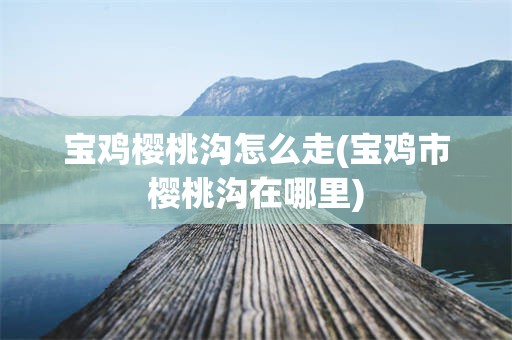 宝鸡樱桃沟怎么走(宝鸡市樱桃沟在哪里)