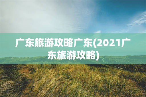 广东旅游攻略广东(2021广东旅游攻略)