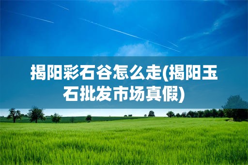揭阳彩石谷怎么走(揭阳玉石批发市场真假)