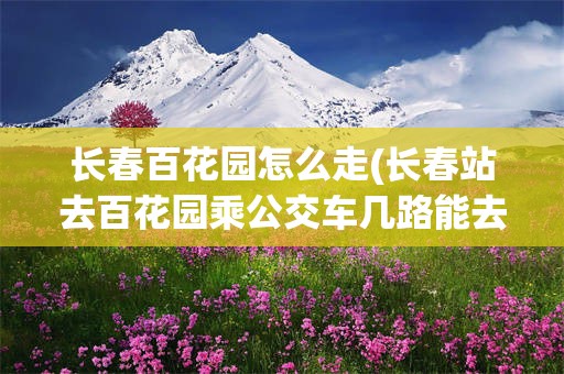 长春百花园怎么走(长春站去百花园乘公交车几路能去)