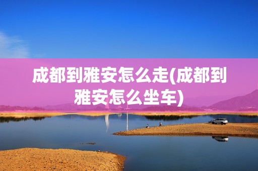 成都到雅安怎么走(成都到雅安怎么坐车)