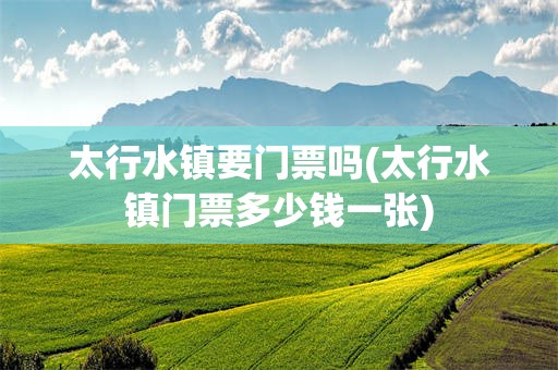 太行水镇要门票吗(太行水镇门票多少钱一张)