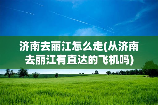 济南去丽江怎么走(从济南去丽江有直达的飞机吗)