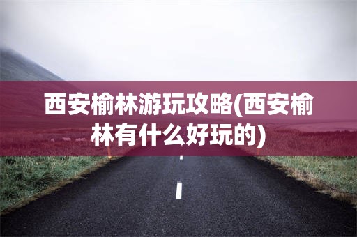西安榆林游玩攻略(西安榆林有什么好玩的)