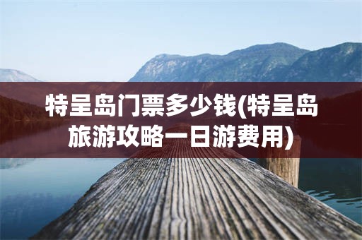 特呈岛门票多少钱(特呈岛旅游攻略一日游费用)