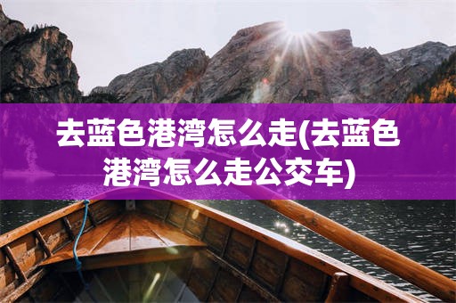 去蓝色港湾怎么走(去蓝色港湾怎么走公交车)