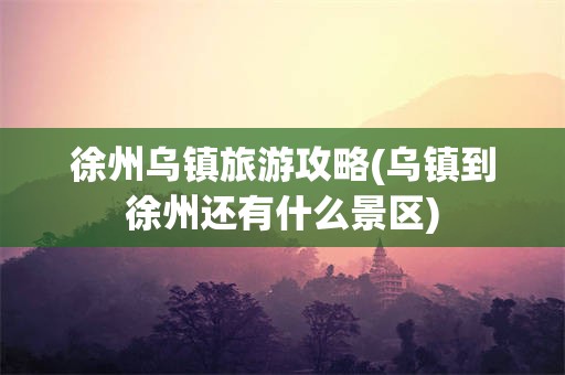 徐州乌镇旅游攻略(乌镇到徐州还有什么景区)