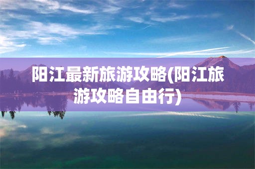 阳江最新旅游攻略(阳江旅游攻略自由行)