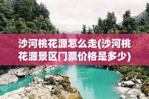 沙河桃花源怎么走(沙河桃花源景区门票价格是多少)
