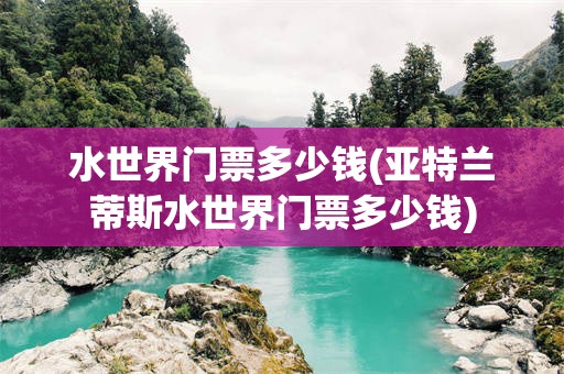 水世界门票多少钱(亚特兰蒂斯水世界门票多少钱)