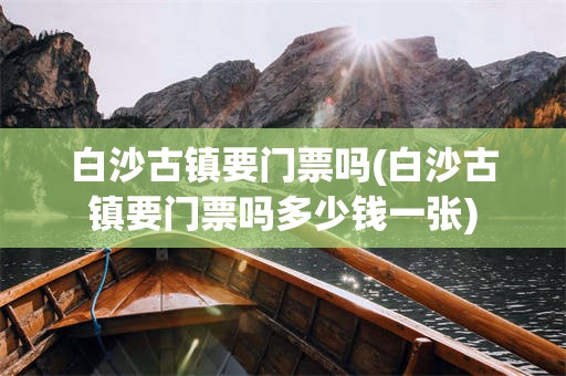白沙古镇要门票吗(白沙古镇要门票吗多少钱一张)