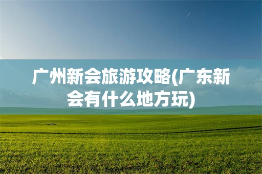 广州新会旅游攻略(广东新会有什么地方玩)