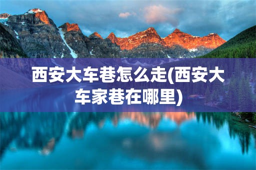 西安大车巷怎么走(西安大车家巷在哪里)