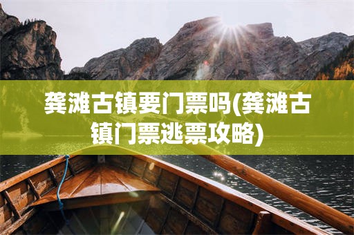 龚滩古镇要门票吗(龚滩古镇门票逃票攻略)