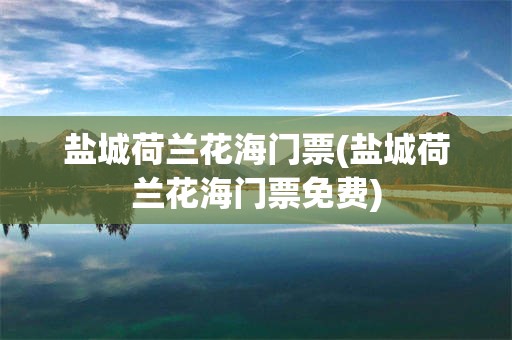 盐城荷兰花海门票(盐城荷兰花海门票免费)