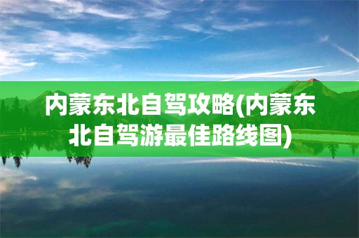 内蒙东北自驾攻略(内蒙东北自驾游最佳路线图)
