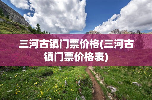 三河古镇门票价格(三河古镇门票价格表)