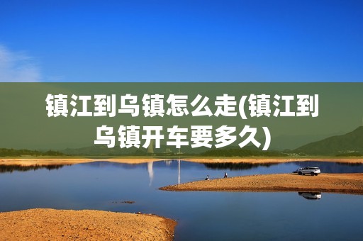 镇江到乌镇怎么走(镇江到乌镇开车要多久)