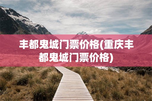 丰都鬼城门票价格(重庆丰都鬼城门票价格)