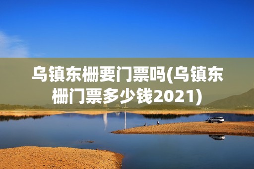 乌镇东栅要门票吗(乌镇东栅门票多少钱2021)