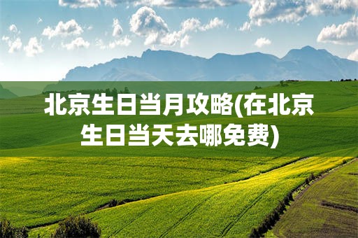 北京生日当月攻略(在北京生日当天去哪免费)