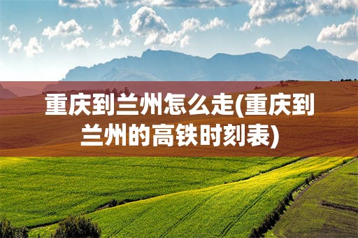 重庆到兰州怎么走(重庆到兰州的高铁时刻表)