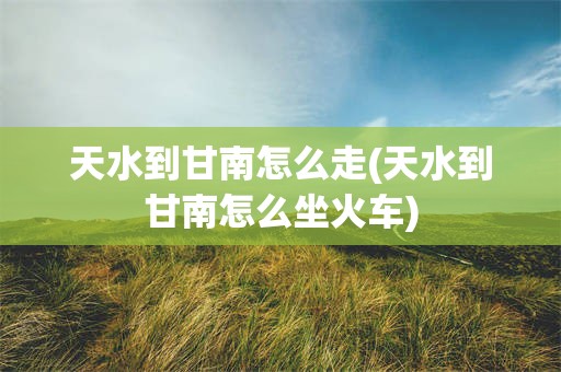 天水到甘南怎么走(天水到甘南怎么坐火车)