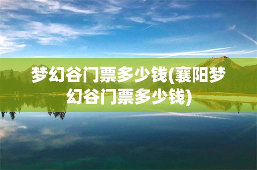 梦幻谷门票多少钱(襄阳梦幻谷门票多少钱)