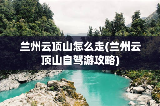 兰州云顶山怎么走(兰州云顶山自驾游攻略)