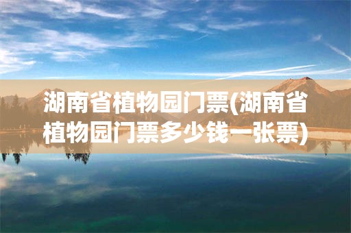 湖南省植物园门票(湖南省植物园门票多少钱一张票)