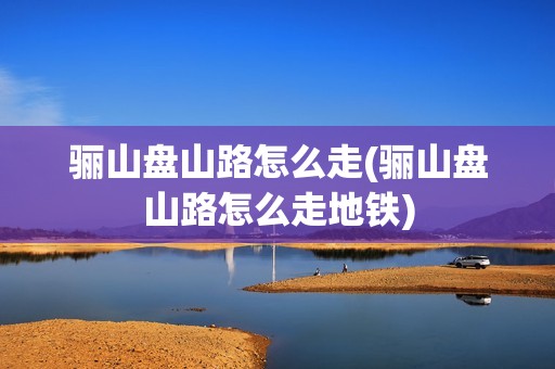 骊山盘山路怎么走(骊山盘山路怎么走地铁)