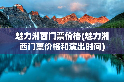魅力湘西门票价格(魅力湘西门票价格和演出时间)