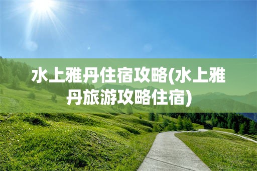 水上雅丹住宿攻略(水上雅丹旅游攻略住宿) 水上雅丹住宿攻略(水上雅丹旅游攻略住宿)