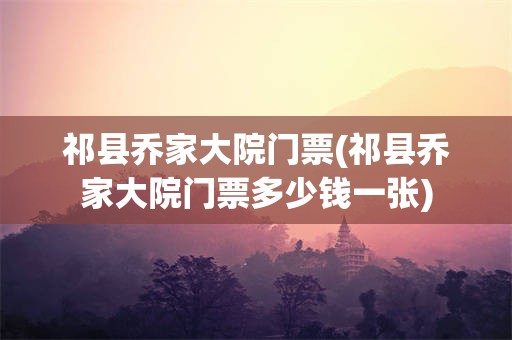 祁县乔家大院门票(祁县乔家大院门票多少钱一张)