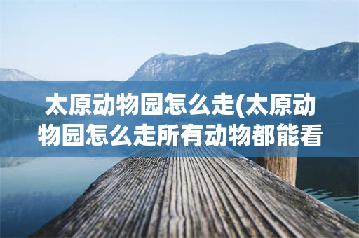太原动物园怎么走(太原动物园怎么走所有动物都能看到)