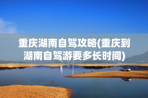 重庆湖南自驾攻略(重庆到湖南自驾游要多长时间)